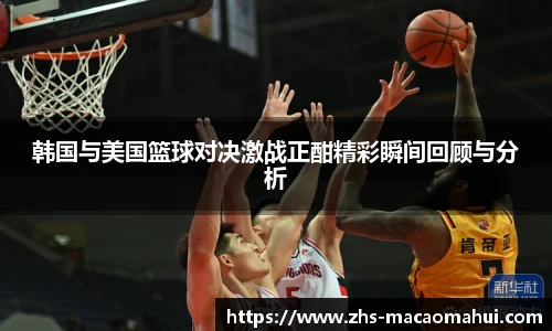 韩国与美国篮球对决激战正酣精彩瞬间回顾与分析